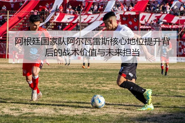 阿根廷国家队阿尔瓦雷斯核心地位提升背后的战术价值与未来担当