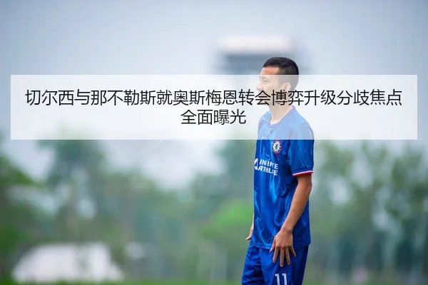 切尔西与那不勒斯就奥斯梅恩转会博弈升级分歧焦点全面曝光