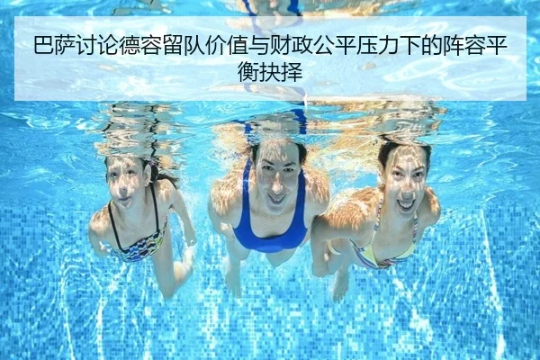 巴萨讨论德容留队价值与财政公平压力下的阵容平衡抉择