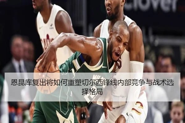 恩昆库复出将如何重塑切尔西锋线内部竞争与战术选择格局
