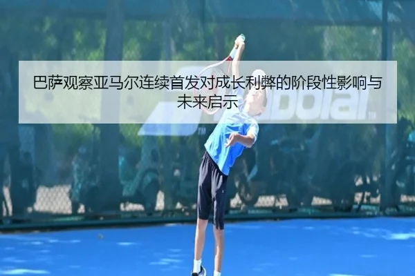 巴萨观察亚马尔连续首发对成长利弊的阶段性影响与未来启示