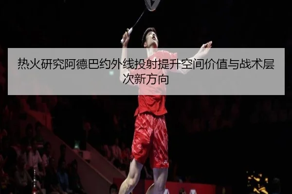 热火研究阿德巴约外线投射提升空间价值与战术层次新方向