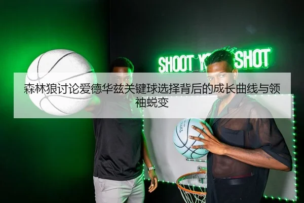 森林狼讨论爱德华兹关键球选择背后的成长曲线与领袖蜕变