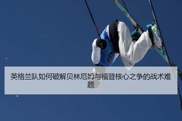 英格兰队如何破解贝林厄姆与福登核心之争的战术难题