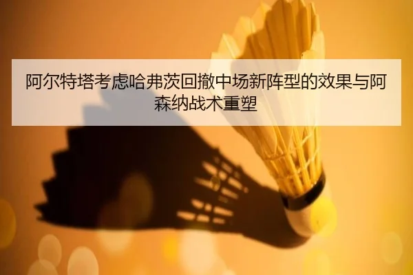 阿尔特塔考虑哈弗茨回撤中场新阵型的效果与阿森纳战术重塑