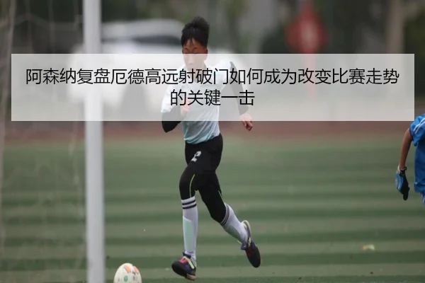 阿森纳复盘厄德高远射破门如何成为改变比赛走势的关键一击