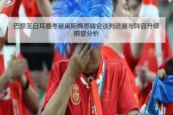 巴黎圣日耳曼考察奥斯梅恩转会谈判进展与阵容升级前景分析